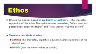 Ethos
 Ethos is the appeal based on credibility or authority. – the character
reputation of the writer The audience asks themselves, "What does this
person know about this topic?" and "Why should I trust this person?"
 There are two kinds of ethos:
extrinsic (the character, expertise, education, and experience of the
rhetor), and
intrinsic (how the rhetor writes or speaks).
 