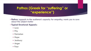 Pathos (Greek for “suffering” or
“experience”)
 Pathos: appeals to the audience’s capacity for empathy; wants you to care
about the subject matter
 Typical Emotional Appeals:
 Love
 Pity
 Patriotism
 Hope
 Jealousy
 Anger
 Fear
 