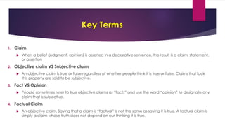 Key Terms
1. Claim
 When a belief (judgment, opinion) is asserted in a declarative sentence, the result is a claim, statement,
or assertion
2. Objective claim VS Subjective claim
 An objective claim is true or false regardless of whether people think it is true or false. Claims that lack
this property are said to be subjective.
3. Fact VS Opinion
 People sometimes refer to true objective claims as “facts” and use the word “opinion” to designate any
claim that is subjective.
4. Factual Claim
 An objective claim. Saying that a claim is “factual” is not the same as saying it is true. A factual claim is
simply a claim whose truth does not depend on our thinking it is true.
 