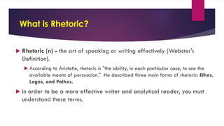 What is Rhetoric?
 Rhetoric (n) - the art of speaking or writing effectively (Webster's
Definition).
 According to Aristotle, rhetoric is "the ability, in each particular case, to see the
available means of persuasion." He described three main forms of rhetoric: Ethos,
Logos, and Pathos.
 In order to be a more effective writer and analytical reader, you must
understand these terms.
 