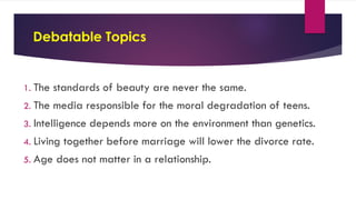 Debatable Topics
1. The standards of beauty are never the same.
2. The media responsible for the moral degradation of teens.
3. Intelligence depends more on the environment than genetics.
4. Living together before marriage will lower the divorce rate.
5. Age does not matter in a relationship.
 
