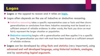 Logos
 Logos or the appeal to reason and it relies on logic.
 Logos often depends on the use of inductive or deductive reasoning.
 Inductive reasoning takes a specific representative case or facts and then draws
generalizations or conclusions from them. Inductive reasoning must be based on a
sufficient amount of reliable evidence. In other words, the facts you draw on must
fairly represent the larger situation or population.
 Deductive reasoning begins with a generalization and then applies it to a specific
case. The generalization you start with must have been based on a sufficient amount
of reliable evidence.
 Logos can be developed by citing facts and statistics (very important), using
advanced and well developed language, using historical incidents, analogies,
and by constructing logical arguments.
 