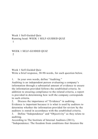 Week 1 Self-Guided Quiz
Running head: WEEK 1 SELF-GUIDED QUIZ
1
WEEK 1 SELF-GUIDED QUIZ
2
Week 1 Self-Guided Quiz
Write a brief response, 30-90-words, for each question below.
1. In your own words, define “Auditing.”
Auditing is an independent person evaluating a company’s
information through a substantial amount of evidence to ensure
the information provided follows the established criteria. In
addition to ensuring compliance to the related criteria, a report
is provided in determining how well the company corresponds
to such criteria.
2. Discuss the importance of “Evidence” in auditing.
Evidence is important because it is what is used by auditors to
determine whether the information provided for review by the
auditors is stated in accordance with the established criteria.
3. Define “Independence” and “Objectivity” as they relate to
auditing.
According to The Institute of Internal Auditors (2011),
“Independence: The freedom from conditions that threaten the
 