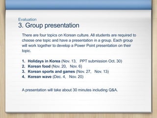 Evaluation
3. Group presentation
There are four topics on Korean culture. All students are required to
choose one topic and have a presentation in a group. Each group
will work together to develop a Power Point presentation on their
topic.
1. Holidays in Korea (Nov. 13, PPT submission Oct. 30)
2. Korean food (Nov. 20, Nov. 6)
3. Korean sports and games (Nov. 27, Nov. 13)
4. Korean wave (Dec. 4, Nov. 20)
A presentation will take about 30 minutes including Q&A.
 