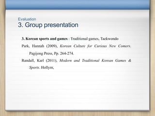 Evaluation
3. Group presentation
3. Korean sports and games : Traditional games, Taekwondo
Park, Hannah (2009), Korean Culture for Curious New Comers.
Pagijong Press, Pp. 264-274.
Randall, Karl (2011), Modern and Traditional Korean Games &
Sports. Hollym,
 