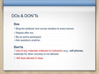 DOs & DON’Ts
Dos
√ Bing the textbook and course handout to every lecture.
√ Repeat after me.
√ Be an active participant.
√ Ask questions anytime.
Don’ts
√ Use of any materials irrelevant to instruction (e.g., cell phones,
materials for other courses) is not allowed.
√ NO food allowed in class
 