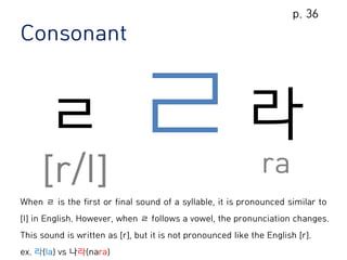 Consonant
ㄹ
[r/l]
라
ra
When ㄹ is the first or final sound of a syllable, it is pronounced similar to
[l] in English. However, when ㄹ follows a vowel, the pronunciation changes.
This sound is written as [r], but it is not pronounced like the English [r].
ex. 라(la) vs 나라(nara)
p. 36
 