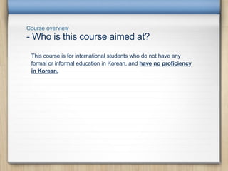 Course overview
This course is for international students who do not have any
formal or informal education in Korean, and have no proficiency
in Korean.
- Who is this course aimed at?
 