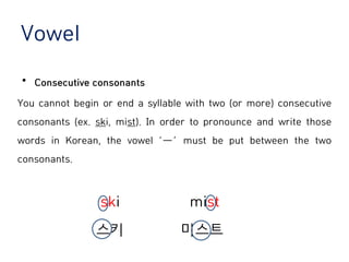 Vowel
⦁ Consecutive consonants
You cannot begin or end a syllable with two (or more) consecutive
consonants (ex. ski, mist). In order to pronounce and write those
words in Korean, the vowel ‘ㅡ’ must be put between the two
consonants.
ski mist
스키 미스트
 