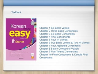 Textbook
Chapter 1 Six Basic Vowels
Chapter 2 Three Basic Consonants
Chapter 3 Six Basic Consonants
Chapter 4 Final Consonants
Chapter 5 Four [y] Vowels
Chapter 6 Two Basic Vowels & Two [y] Vowels
Chapter 7 Four Aspirated Consonants
Chapter 8 Seven Compound Vowels
Chapter 9 Five Tensed Consonants
Chapter 10 Final Consonants & Double Final
Consonants
 