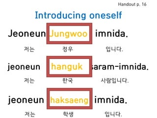 Introducing oneself
Jeoneun Jungwoo imnida.
jeoneun hanguk saram-imnida.
jeoneun haksaeng imnida.
저는 정우 입니다.
저는 한국 사람입니다.
Handout p. 16
저는 학생 입니다.
 