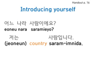 Introducing yourself
저는 사람입니다.
(jeoneun) country saram-imnida.
어느 나라 사람이에요?
eoneu nara saramieyo?
Handout p. 16
 