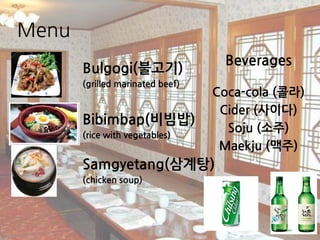 Menu
Bulgogi(불고기)
(grilled marinated beef)
Bibimbap(비빔밥)
(rice with vegetables)
Samgyetang(삼계탕)
(chicken soup)
Beverages
Coca-cola (콜라)
Cider (사이다)
Soju (소주)
Maekju (맥주)
 