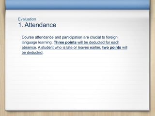 Evaluation
1. Attendance
Course attendance and participation are crucial to foreign
language learning. Three points will be deducted for each
absence. A student who is late or leaves earlier, two points will
be deducted.
 