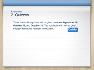 Evaluation
2. Quizzes
Three vocabulary quizzes will be given, each on September 18,
October 16, and October 30. The vocabulary list will be given
through the course handout and Quizlet.
 