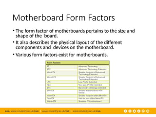 Motherboard Form Factors
• The form factor of motherboards pertains to the size and
shape of the board.
• It also describes the physical layout of the different
components and devices on the motherboard.
• Various form factors exist for motherboards.
 