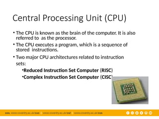 Central Processing Unit (CPU)
• The CPU is known as the brain of the computer. It is also
referred to as the processor.
• The CPU executes a program, which is a sequence of
stored instructions.
• Two major CPU architectures related to instruction
sets:
•Reduced Instruction Set Computer (RISC)
•Complex Instruction Set Computer (CISC)
 