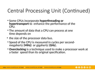 Central Processing Unit (Continued)
• Some CPUs incorporate hyperthreading or
hypertransport to enhance the performance of the
CPU.
• The amount of data that a CPU can process at one
time depends on
• the size of the processor data bus.
• Speed of the CPU is measured in cycles per second-
megahertz (MHz) or gigahertz (GHz).
• Overclocking is a technique used to make a processor work at
a faster speed than its original specification.
 