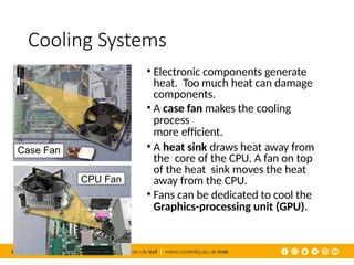 Cooling Systems
• Electronic components generate
heat. Too much heat can damage
components.
• A case fan makes the cooling
process
more efficient.
• A heat sink draws heat away from
the core of the CPU. A fan on top
of the heat sink moves the heat
away from the CPU.
• Fans can be dedicated to cool the
Graphics-processing unit (GPU).
Case Fan
CPU Fan
 