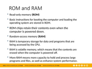 ROM and RAM
 Read-only memory (ROM)
 Basic instructions for booting the computer and loading the
operating system are stored in ROM.
 ROM chips retain their contents even when the
computer is powered down.
 Random-access memory (RAM)
 RAM is temporary storage for data and programs that are
being accessed by the CPU.
 RAM is volatile memory, which means that the contents are
erased when the computer is powered off.
 More RAM means more capacity to hold and process large
programs and files, as well as enhance system performance.
 
