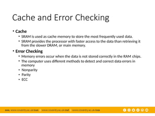 Cache and Error Checking
• Cache
• SRAM is used as cache memory to store the most frequently used data.
• SRAM provides the processor with faster access to the data than retrieving it
from the slower DRAM, or main memory.
• Error Checking
• Memory errors occur when the data is not stored correctly in the RAM chips.
• The computer uses different methods to detect and correct data errors in
memory
•
•
•
Nonparity
Parity
ECC
 