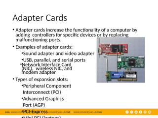Adapter Cards
• Adapter cards increase the functionality of a computer by
adding controllers for specific devices or by replacing
malfunctioning ports.
• Examples of adapter cards:
•Sound adapter and video adapter
•USB, parallel, and serial ports
•Network Interface Card
(NIC), wireless NIC, and
modem adapter
• Types of expansion slots:
•Peripheral Component
Interconnect (PCI)
•Advanced Graphics
Port (AGP)
•PCI-Express
 