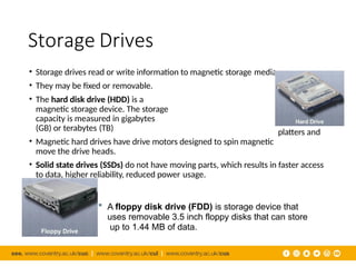 Storage Drives
platters and
• Storage drives read or write information to magnetic storage media.
• They may be fixed or removable.
• The hard disk drive (HDD) is a
magnetic storage device. The storage
capacity is measured in gigabytes
(GB) or terabytes (TB)
• Magnetic hard drives have drive motors designed to spin magnetic
move the drive heads.
• Solid state drives (SSDs) do not have moving parts, which results in faster access
to data, higher reliability, reduced power usage.
 A floppy disk drive (FDD) is storage device that
uses removable 3.5 inch floppy disks that can store
up to 1.44 MB of data.
 