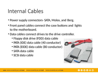 Internal Cables
• Power supply connectors- SATA, Molex, and Berg.
• Front panel cables connect the case buttons and lights
to the motherboard.
• Data cables connect drives to the drive controller.
• Floppy disk drive (FDD) data cable
• PATA (IDE) data cable (40 conductor)
• PATA (EIDE) data cable (80 conductor)
• SATA data cable
• SCSI data cable
 