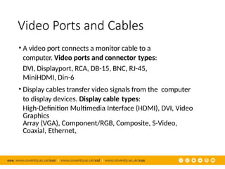 Video Ports and Cables
• A video port connects a monitor cable to a
computer. Video ports and connector types:
DVI, Displayport, RCA, DB-15, BNC, RJ-45,
MiniHDMI, Din-6
• Display cables transfer video signals from the computer
to display devices. Display cable types:
High-Definition Multimedia Interface (HDMI), DVI, Video
Graphics
Array (VGA), Component/RGB, Composite, S-Video,
Coaxial, Ethernet,
 