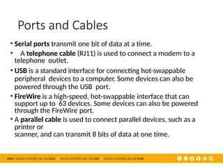 Ports and Cables
• Serial ports transmit one bit of data at a time.
• A telephone cable (RJ11) is used to connect a modem to a
telephone outlet.
• USB is a standard interface for connecting hot-swappable
peripheral devices to a computer. Some devices can also be
powered through the USB port.
• FireWire is a high-speed, hot-swappable interface that can
support up to 63 devices. Some devices can also be powered
through the FireWire port.
• A parallel cable is used to connect parallel devices, such as a
printer or
scanner, and can transmit 8 bits of data at one time.
 