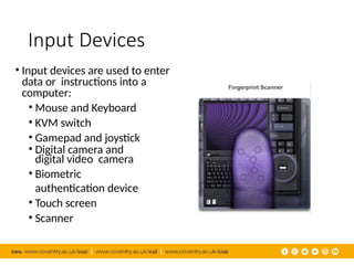 Input Devices
• Input devices are used to enter
data or instructions into a
computer:
• Mouse and Keyboard
• KVM switch
• Gamepad and joystick
• Digital camera and
digital video camera
• Biometric
authentication device
• Touch screen
• Scanner
 