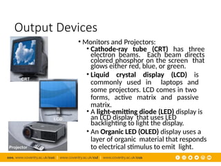 Output Devices
• Monitors and Projectors:
• Cathode-ray tube (CRT) has three
electron beams. Each beam directs
colored phosphor on the screen that
glows either red, blue, or green.
• Liquid crystal display (LCD) is
commonly used in laptops and
some projectors. LCD comes in two
forms, active matrix and passive
matrix.
• A light-emitting diode (LED) display is
an LCD display that uses LED
backlighting to light the display.
• An Organic LED (OLED) display uses a
layer of organic material that responds
to electrical stimulus to emit light.
 