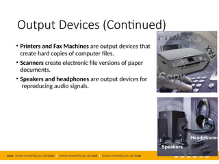 Output Devices (Continued)
• Printers and Fax Machines are output devices that
create hard copies of computer files.
• Scanners create electronic file versions of paper
documents.
• Speakers and headphones are output devices for
reproducing audio signals.
Headphones
Speakers
 