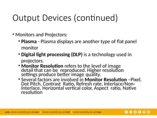Output Devices (continued)
• Monitors and Projectors:
• Plasma - Plasma displays are another type of flat panel
monitor
• Digital light processing (DLP) is a technology used in
projectors.
• Monitor Resolution refers to the level of image
detail that can be reproduced. Higher resolution
settings produce better image quality.
• Several factors are involved in Monitor Resolution –Pixel,
Dot Pitch, Contrast Ratio, Refresh rate, Interlace/Non-
Interlace, Horizontal vertical color, Aspect ratio, Native
resolution
 