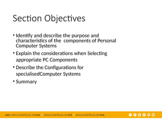 Section Objectives
• Identify and describe the purpose and
characteristics of the components of Personal
Computer Systems
• Explain the considerations when Selecting
appropriate PC Components
• Describe the Configurations for
specialisedComputer Systems
• Summary
 