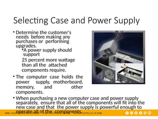 Selecting Case and Power Supply
• Determine the customer's
needs before making any
purchases or performing
upgrades.
•A power supply should
support
25 percent more wattage
than all the attached
components require.
• The computer case holds the
power supply, motherboard,
memory, and other
components.
• When purchasing a new computer case and power supply
separately, ensure that all of the components will fit into the
new case and that the power supply is powerful enough to
operate all of the components.
 