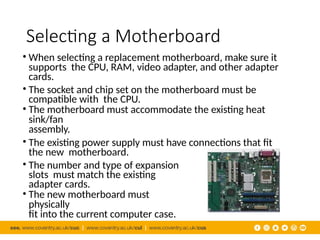 Selecting a Motherboard
• When selecting a replacement motherboard, make sure it
supports the CPU, RAM, video adapter, and other adapter
cards.
• The socket and chip set on the motherboard must be
compatible with the CPU.
• The motherboard must accommodate the existing heat
sink/fan
assembly.
• The existing power supply must have connections that fit
the new motherboard.
• The number and type of expansion
slots must match the existing
adapter cards.
• The new motherboard must
physically
fit into the current computer case.
 