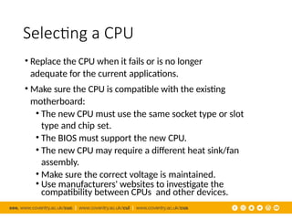 Selecting a CPU
• Replace the CPU when it fails or is no longer
adequate for the current applications.
• Make sure the CPU is compatible with the existing
motherboard:
• The new CPU must use the same socket type or slot
type and chip set.
• The BIOS must support the new CPU.
• The new CPU may require a different heat sink/fan
assembly.
• Make sure the correct voltage is maintained.
• Use manufacturers' websites to investigate the
compatibility between CPUs and other devices.
 