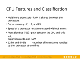 CPU Features and Classification
• Multi-core processors - RAM is shared between the
processors
• Cache memory - L1, L2, and L3
• Speed of a processor - maximum speed without errors
• Front Side Bus (FSB) - path between the CPU and chip
set,
expansion cards, and RAM
• 32-bit and 64-bit - number of instructions handled
by the processor at one time
 
