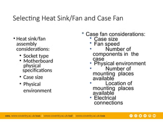 Selecting Heat Sink/Fan and Case Fan
• Heat sink/fan
assembly
considerations:
• Socket type
• Motherboard
physical
specifications
• Case size
• Physical
environment
 Case fan considerations:
• Case size
• Fan speed
• Number of
components in the
case
• Physical environment
• Number of
mounting places
available
• Location of
mounting places
available
• Electrical
connections
 