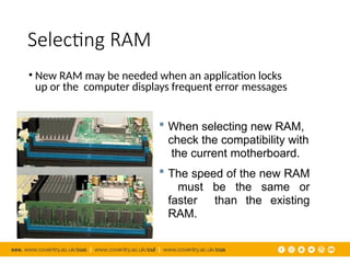 Selecting RAM
• New RAM may be needed when an application locks
up or the computer displays frequent error messages
 When selecting new RAM,
check the compatibility with
the current motherboard.
 The speed of the new RAM
must be the same or
faster than the existing
RAM.
 