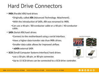 Hard Drive Connectors
• PATA (Parallel ATA) hard drives
•Originally, called ATA (Advanced Technology Attachment).
•With the introduction of SATA, ATA was renamed to PATA.
•Can use a 40-pin / 80-conductor cable or a 40-pin / 40-conductor
cable.
• SATA (Serial ATA) hard drives
•Connect to the motherboard using a serial interface.
•Have a higher data-transfer rate than PATA drives.
•Smaller data cable allows for improved airflow.
• eSATA external SATA
• SCSI (Small Computer Systems Interface) hard drives
•use a 50-pin, 68-pin, or 80-pin connector.
•Up to 15 SCSI drives can be connected to a SCSI drive controller.
 
