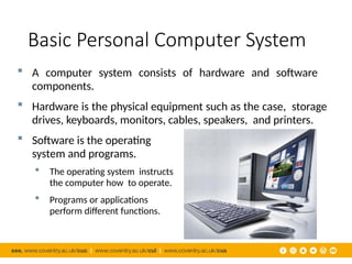 Basic Personal Computer System
 A computer system consists of hardware and software
components.
 Hardware is the physical equipment such as the case, storage
drives, keyboards, monitors, cables, speakers, and printers.
 Software is the operating
system and programs.
 The operating system instructs
the computer how to operate.
 Programs or applications
perform different functions.
 