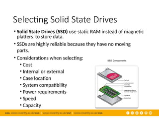 Selecting Solid State Drives
• Solid State Drives (SSD) use static RAM instead of magnetic
platters to store data.
• SSDs are highly reliable because they have no moving
parts.
• Considerations when selecting:
• Cost
• Internal or external
• Case location
• System compatibility
• Power requirements
• Speed
• Capacity
 