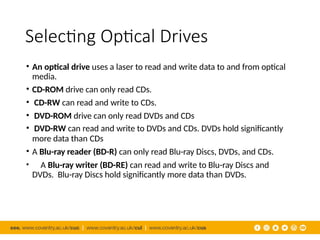 Selecting Optical Drives
• An optical drive uses a laser to read and write data to and from optical
media.
• CD-ROM drive can only read CDs.
• CD-RW can read and write to CDs.
• DVD-ROM drive can only read DVDs and CDs
• DVD-RW can read and write to DVDs and CDs. DVDs hold significantly
more data than CDs
• A Blu-ray reader (BD-R) can only read Blu-ray Discs, DVDs, and CDs.
• A Blu-ray writer (BD-RE) can read and write to Blu-ray Discs and
DVDs. Blu-ray Discs hold significantly more data than DVDs.
 