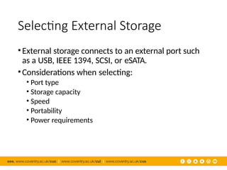 Selecting External Storage
•External storage connects to an external port such
as a USB, IEEE 1394, SCSI, or eSATA.
•Considerations when selecting:
• Port type
• Storage capacity
• Speed
• Portability
• Power requirements
 