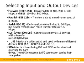 Selecting Input and Output Devices
• FireWire (IEEE 1394) - Transfers data at 100, 200, or 400
Mbps and IEEE 1394b at 800 Mbps.
• Parallel (IEEE 1284) - Transfers data at a maximum speed of
3 MBps.
• Serial (RS-232) - Early versions were limited to 20 Kbps,
but newer versions can reach transfer rates of 1.5
Mbps.
• SCSI (Ultra-320 SCSI) - Connects as many as 15 devices
with a transfer
rate of 320 MBps.
• USB interface is widespread and used with many different
devices. USB (1.1) , USB 2.0 and USB 3.0.
• SATA interface is replacing IDE and EIDE as the standard
interface for hard
drives. The eSATA (external SATA) connection can be hot-
swappable.
 