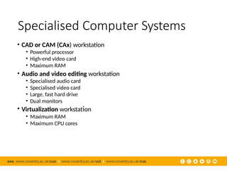 Specialised Computer Systems
• CAD or CAM (CAx) workstation
• Powerful processor
• High-end video card
• Maximum RAM
• Audio and video editing workstation
• Specialised audio card
• Specialised video card
• Large, fast hard drive
• Dual monitors
• Virtualization workstation
• Maximum RAM
• Maximum CPU cores
 