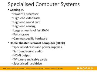 Specialised Computer Systems
• Gaming PC
• Powerful processor
• High-end video card
• High-end sound card
• High-end cooling
• Large amounts of fast RAM
• Fast storage
• Gaming-specific hardware
• Home Theater Personal Computer (HTPC)
• Specialised cases and power supplies
• Surround sound audio
• HDMI output
• TV tuners and cable cards
• Specialised hard drive
 