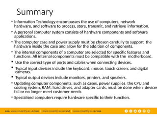 Summary
• Information Technology encompasses the use of computers, network
hardware, and software to process, store, transmit, and retrieve information.
• A personal computer system consists of hardware components and software
applications.
• The computer case and power supply must be chosen carefully to support the
hardware inside the case and allow for the addition of components.
• The internal components of a computer are selected for specific features and
functions. All internal components must be compatible with the motherboard.
 Use the correct type of ports and cables when connecting devices.
 Typical input devices include the keyboard, mouse, touch screen, and digital
cameras.
 Typical output devices include monitors, printers, and speakers.
• Updating computer components, such as cases, power supplies, the CPU and
cooling system, RAM, hard drives, and adapter cards, must be done when devices
fail or no longer meet customer needs
• Specialised computers require hardware specific to their function.
 
